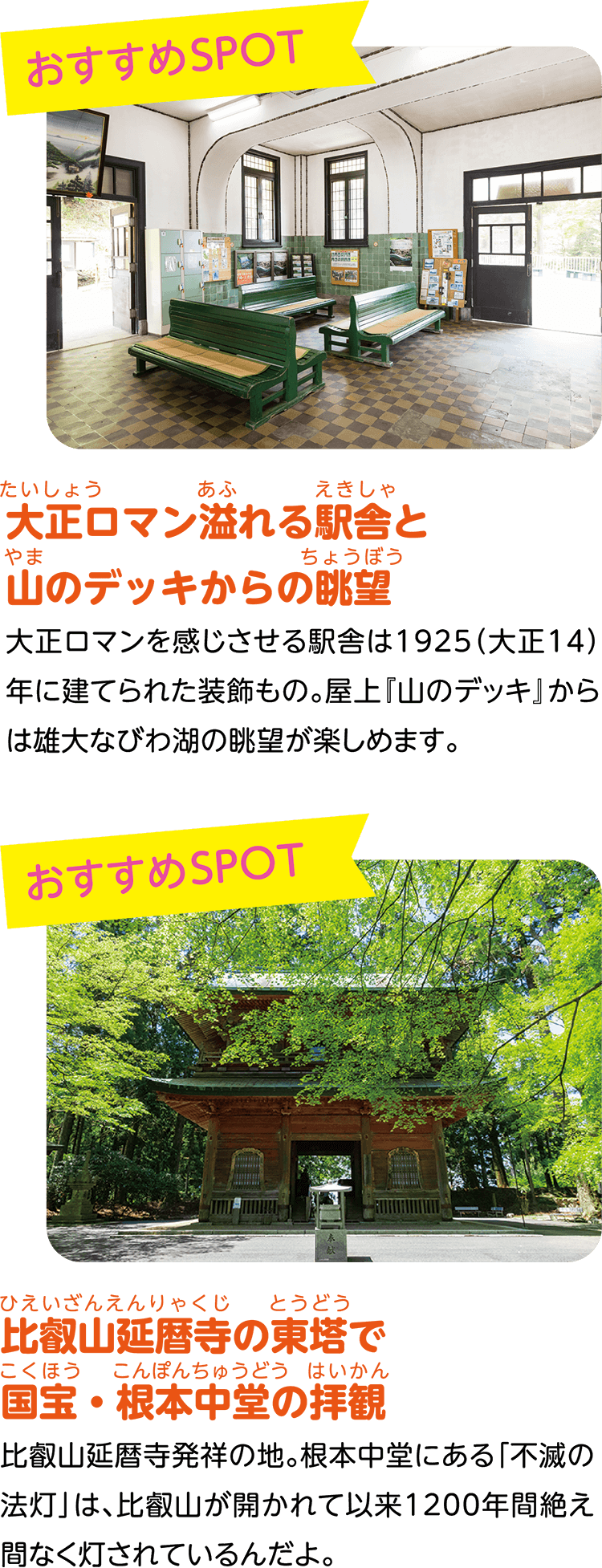 （おすすめSPOT）大正ロマン溢れる駅舎と山のデッキからの眺望。大正ロマンを感じさせる駅舎は1925（大正14）年に建てられた装飾もの。屋上『山のデッキ』からは雄大なびわ湖の眺望が楽しめます。（おすすめSPOT）比叡山延暦寺の東塔で国宝・根本中堂の拝観。比叡山延暦寺発祥の地。根本中堂にある「不滅の法灯」は、比叡山が開かれて以来1200年間絶え間なく灯されているんだよ。
