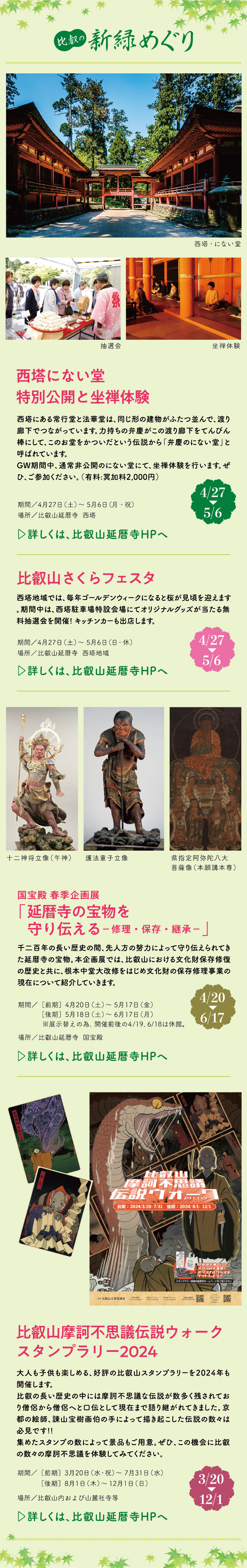 比叡の新緑めぐり 西塔にない堂 特別公開と坐禅体験 西塔にある常行堂と法華堂は、同じ形の建物がふたつ並んで、渡り廊下でつながっています。力持ちの弁慶がこの渡り廊下をてんびん棒にして、このお堂をかついだという伝説から「弁慶のにない堂」と呼ばれています。GW期間中、通常非公開のにない堂にて、坐禅体験を行います。ぜひ、ご参加ください。（有料:冥加料2,000円）【4/27～5/6】期間／4月27日（土）～5月6日（月・祝）場所／比叡山延暦寺 西塔 比叡山さくらフェスタ 西塔地域では、毎年ゴールデンウィークになると桜が見頃を迎えます。期間中は、西塔駐車場特設会場にてオリジナルグッズが当たる無料抽選会を開催!キッチンカーも出店します。【4/27～5/6】期間／4月27日（土）～5月6日（日・休）場所／比叡山延暦寺 西塔地域 国宝殿 春季企画展 「延暦寺の宝物を守り伝える－修理・保存・継承－」 千二百年の長い歴史の間、先人方の努力によって守り伝えられてきた延暦寺の宝物。本企画展では、比叡山における文化財保存修復の歴史と共に、根本中堂大改修をはじめ文化財の保存修理事業の現在について紹介していきます。【4/20～6/17】期間／［前期］4月20日（土）～5月17日（金）［後期］5月18日（土）～6月17日（月）※展示替えの為、開催前後の4/19、6/18は休館。場所／比叡山延暦寺  国宝殿 比叡山摩訶不思議伝説ウォーク スタンプラリー2024 大人も子供も楽しめる、好評の比叡山スタンプラリーを2024年も開催します。比叡の長い歴史の中には摩訶不思議な伝説が数多く残されており僧侶から僧侶へと口伝として現在まで語り継がれてきました。京都の絵師、諌山宝樹画伯の手によって描き起こした伝説の数々は必見です!!集めたスタンプの数によって景品もご用意。ぜひ、この機会に比叡の数々の摩訶不思議を体験してみてください。【3/20～12/1】期間／［前期］3月20日（水・祝）～7月31日（水）［後期］8月1日（木）～12月1日（日）場所／比叡山内および山麓社寺等