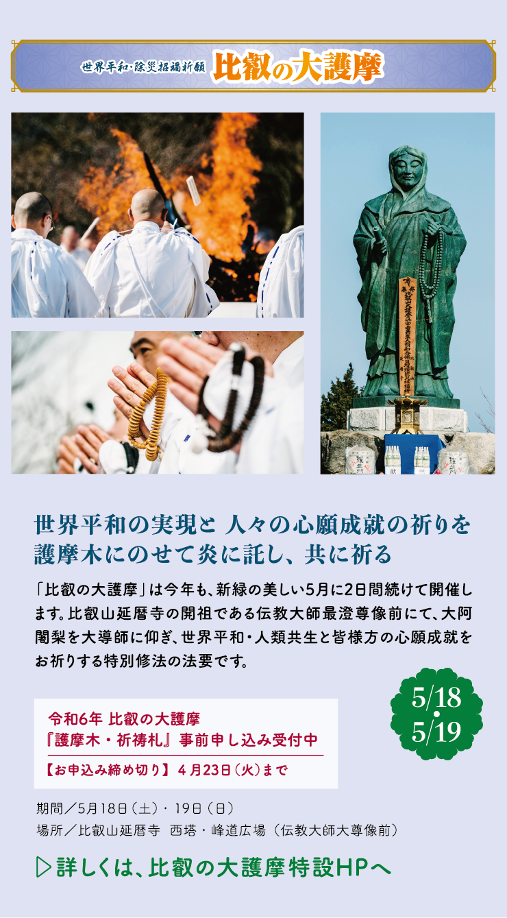 世界平和・除災招福祈願 比叡の大護摩 世界平和の実現と人々の心願成就の祈りを護摩木にのせて炎に託し、共に祈る 「比叡の大護摩」は今年も、新緑の美しい5月に2日間続けて開催します。比叡山延暦寺の開祖である伝教大師最澄尊像前にて、大阿闍梨を大導師に仰ぎ、世界平和・人類共生と皆様方の心願成就をお祈りする特別修法の法要です。令和6年 比叡の大護摩 『護摩木・祈祷札』事前申し込み受付中 【お申込み締め切り】4月23日（火）まで【5/18・5/19】期間／5月18日（土）・19日（日）場所／比叡山延暦寺  西塔・峰道広場（伝教大師大尊像前）