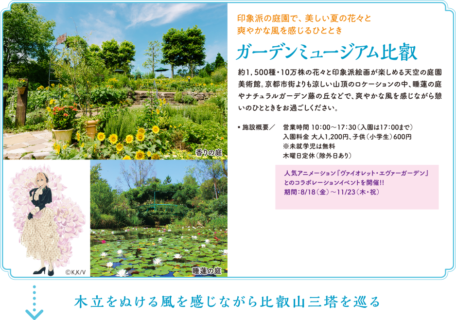 印象派の庭園で、美しい夏の花々と爽やかな風を感じるひととき「ガーデンミュージアム比叡」　約1，500種・10万株の花々と印象派絵画が楽しめる天空の庭園美術館。京都市街よりも涼しい山頂のロケーションの中、睡蓮の庭やナチュラルガーデン藤の丘などで、爽やかな風を感じながら憩いのひとときをお過ごしください。　施設概要／営業時間 10：00～17：30（入園は17：00まで）入園料金 大人1,200円、子供（小学生）600円※未就学児は無料 木曜日定休（除外日あり）　人気アニメーション『ヴァイオレット・エヴァーガーデン』とのコラボレーションイベントを開催!! 期間：8/18（金）～11/23（木・祝）