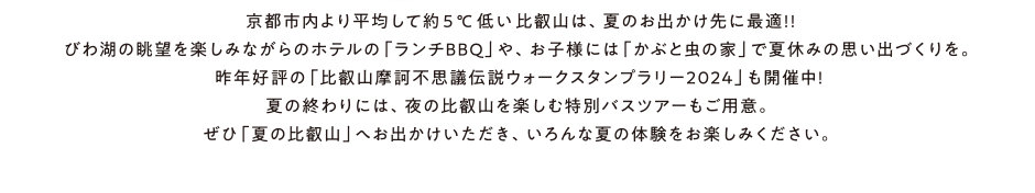 夏は、麓より約5度涼しい標高800mの比叡山へ。　京都市内より平均して約 5℃低い比叡山なら、自然の “涼”を感じることができます。びわ湖の雄大な眺望を楽しみながらのホテルの「ランチBBQ」や、お子様に人気の「かぶと虫の家」。夜ならではの楽しみとして、ナイトバスツアーに参加すれば、国宝・根本中堂の夜間特別拝観に京都・大阪・滋賀の1000万ドルの夜景が楽しめます。「涼を感じる夏の比叡山」へぜひ、お出かけください。