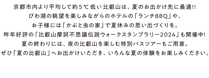 夏は、麓より約5度涼しい標高800mの比叡山へ。　京都市内より平均して約 5℃低い比叡山なら、自然の “涼”を感じることができます。びわ湖の雄大な眺望を楽しみながらのホテルの「ランチBBQ」や、お子様に人気の「かぶと虫の家」。夜ならではの楽しみとして、ナイトバスツアーに参加すれば、国宝・根本中堂の夜間特別拝観に京都・大阪・滋賀の1000万ドルの夜景が楽しめます。「涼を感じる夏の比叡山」へぜひ、お出かけください。